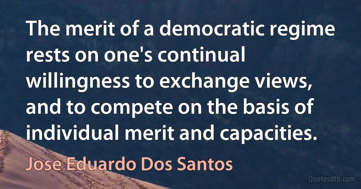 The merit of a democratic regime rests on one's continual willingness to exchange views, and to compete on the basis of individual merit and capacities. (Jose Eduardo Dos Santos)