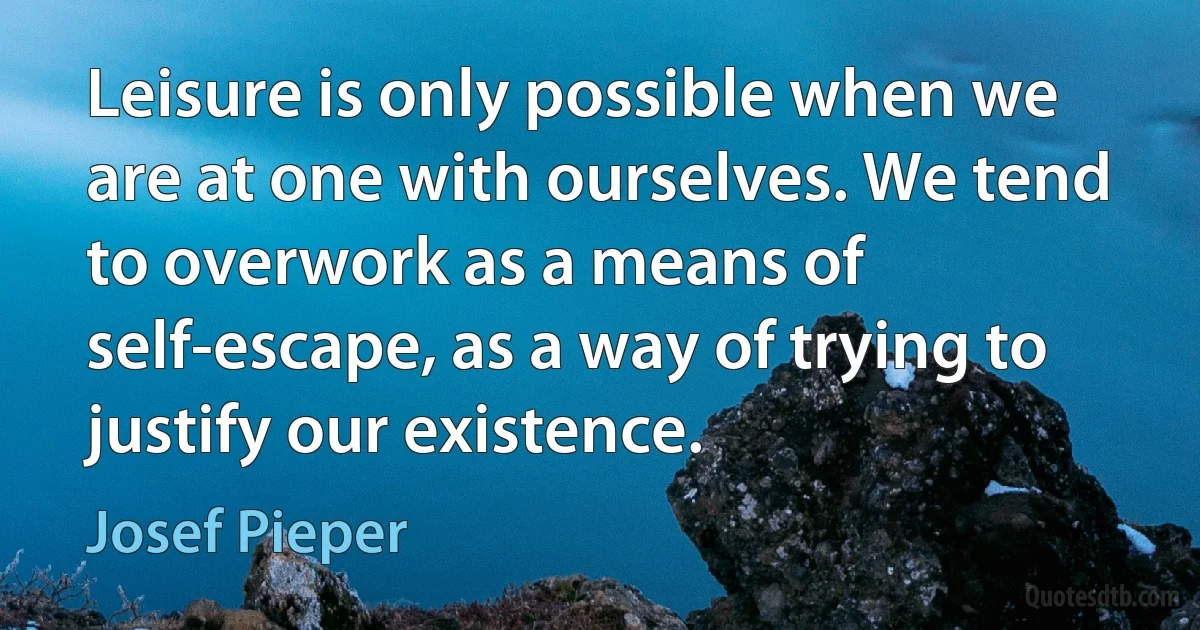 Leisure is only possible when we are at one with ourselves. We tend to overwork as a means of self-escape, as a way of trying to justify our existence. (Josef Pieper)