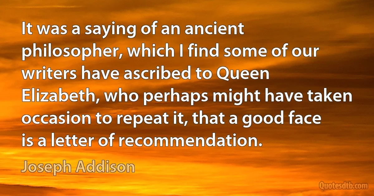 It was a saying of an ancient philosopher, which I find some of our writers have ascribed to Queen Elizabeth, who perhaps might have taken occasion to repeat it, that a good face is a letter of recommendation. (Joseph Addison)