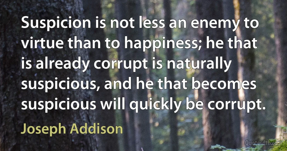 Suspicion is not less an enemy to virtue than to happiness; he that is already corrupt is naturally suspicious, and he that becomes suspicious will quickly be corrupt. (Joseph Addison)