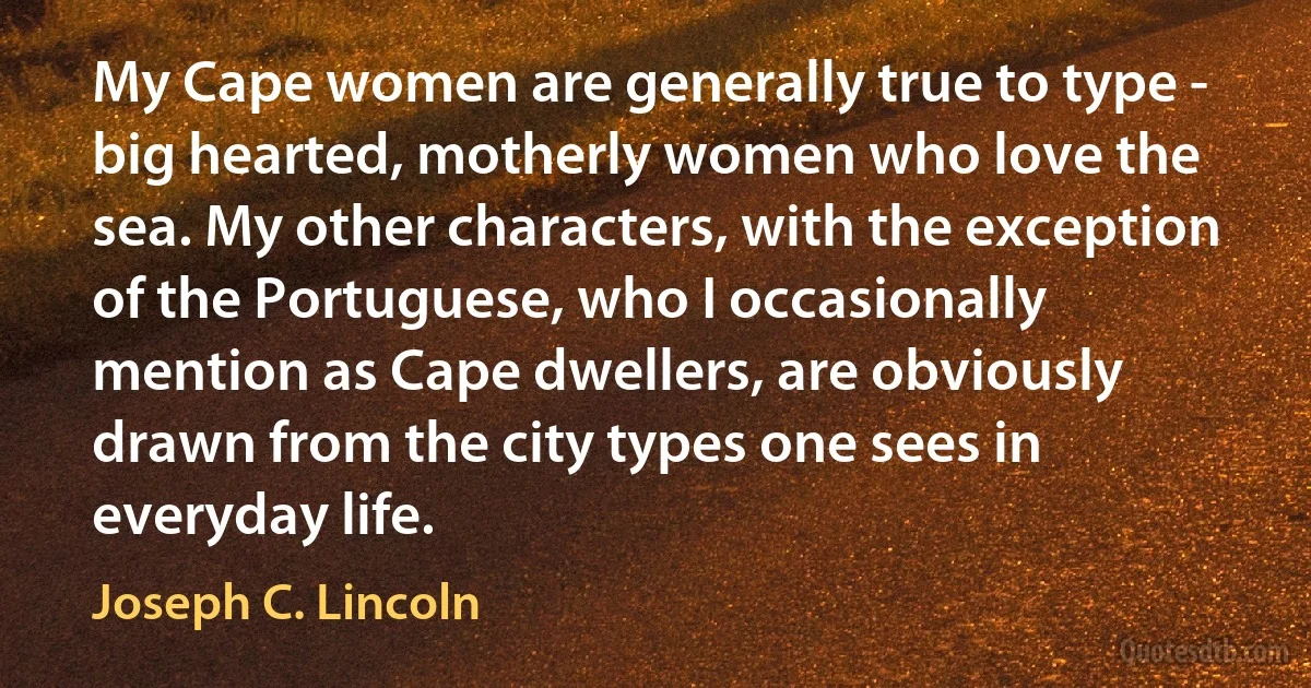 My Cape women are generally true to type - big hearted, motherly women who love the sea. My other characters, with the exception of the Portuguese, who I occasionally mention as Cape dwellers, are obviously drawn from the city types one sees in everyday life. (Joseph C. Lincoln)