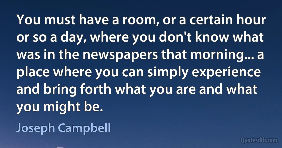 You must have a room, or a certain hour or so a day, where you don't know what was in the newspapers that morning... a place where you can simply experience and bring forth what you are and what you might be. (Joseph Campbell)