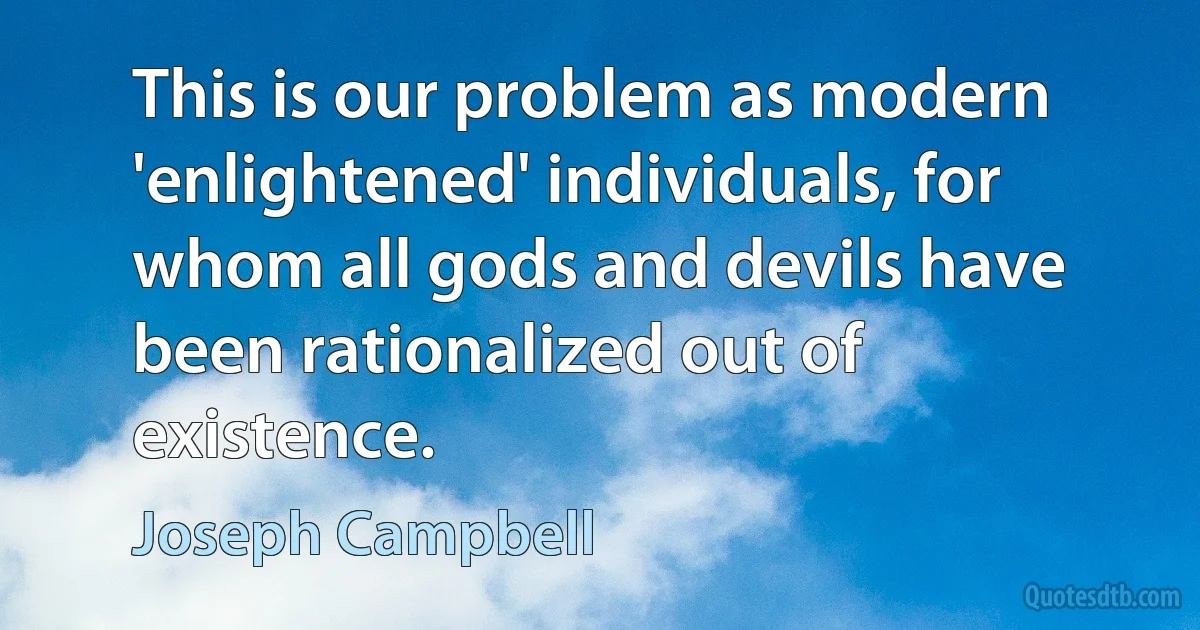 This is our problem as modern 'enlightened' individuals, for whom all gods and devils have been rationalized out of existence. (Joseph Campbell)