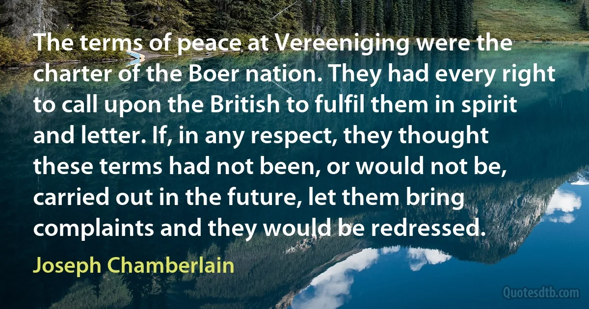 The terms of peace at Vereeniging were the charter of the Boer nation. They had every right to call upon the British to fulfil them in spirit and letter. If, in any respect, they thought these terms had not been, or would not be, carried out in the future, let them bring complaints and they would be redressed. (Joseph Chamberlain)