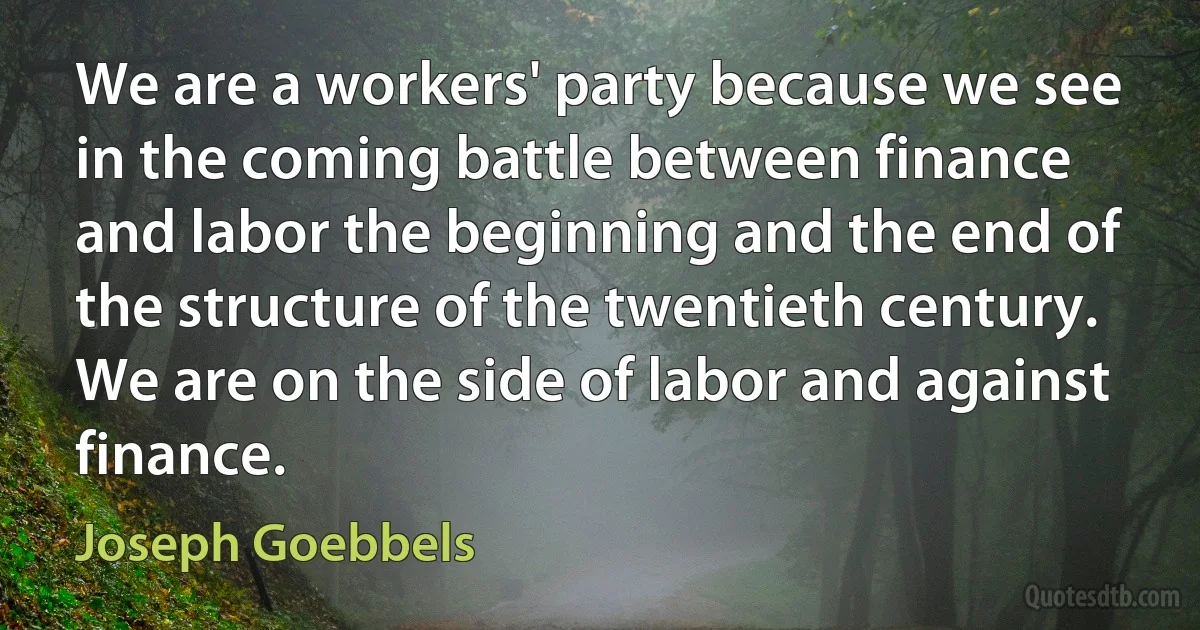 We are a workers' party because we see in the coming battle between finance and labor the beginning and the end of the structure of the twentieth century. We are on the side of labor and against finance. (Joseph Goebbels)