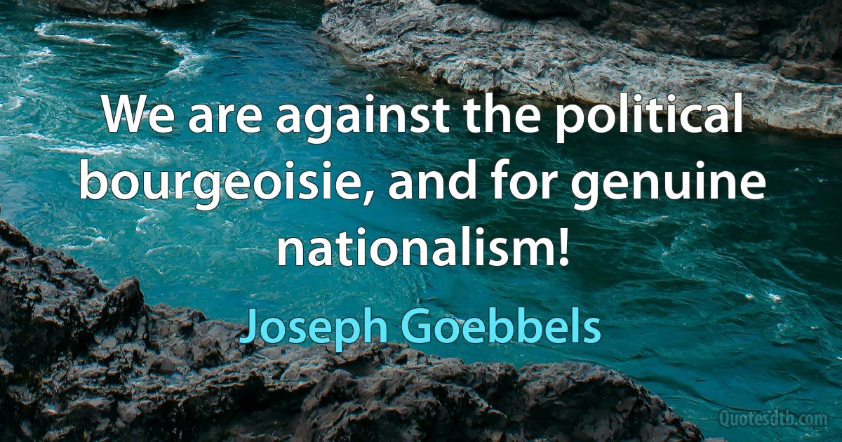 We are against the political bourgeoisie, and for genuine nationalism! (Joseph Goebbels)