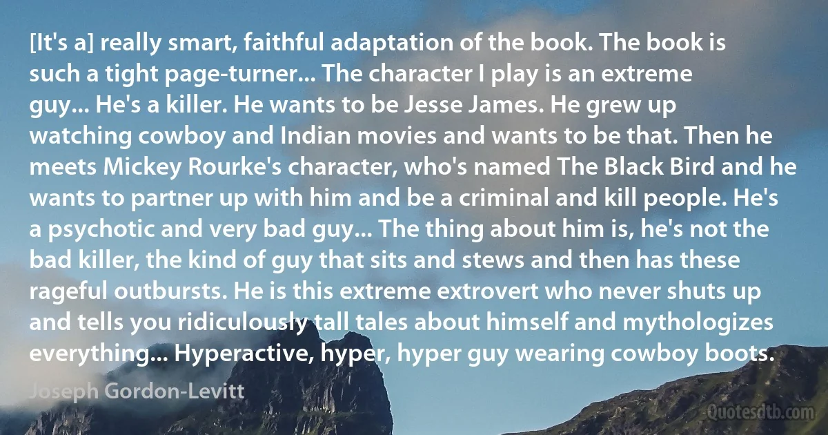 [It's a] really smart, faithful adaptation of the book. The book is such a tight page-turner... The character I play is an extreme guy... He's a killer. He wants to be Jesse James. He grew up watching cowboy and Indian movies and wants to be that. Then he meets Mickey Rourke's character, who's named The Black Bird and he wants to partner up with him and be a criminal and kill people. He's a psychotic and very bad guy... The thing about him is, he's not the bad killer, the kind of guy that sits and stews and then has these rageful outbursts. He is this extreme extrovert who never shuts up and tells you ridiculously tall tales about himself and mythologizes everything... Hyperactive, hyper, hyper guy wearing cowboy boots. (Joseph Gordon-Levitt)