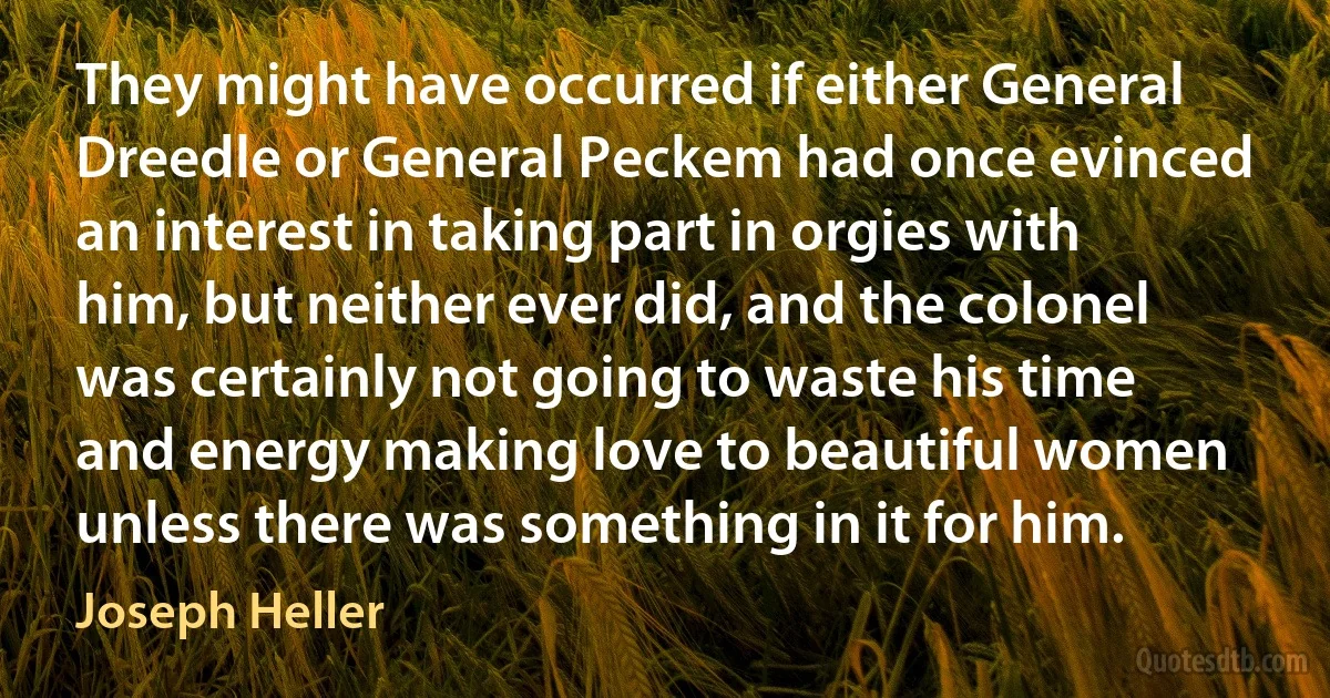 They might have occurred if either General Dreedle or General Peckem had once evinced an interest in taking part in orgies with him, but neither ever did, and the colonel was certainly not going to waste his time and energy making love to beautiful women unless there was something in it for him. (Joseph Heller)