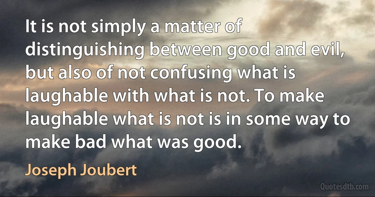 It is not simply a matter of distinguishing between good and evil, but also of not confusing what is laughable with what is not. To make laughable what is not is in some way to make bad what was good. (Joseph Joubert)