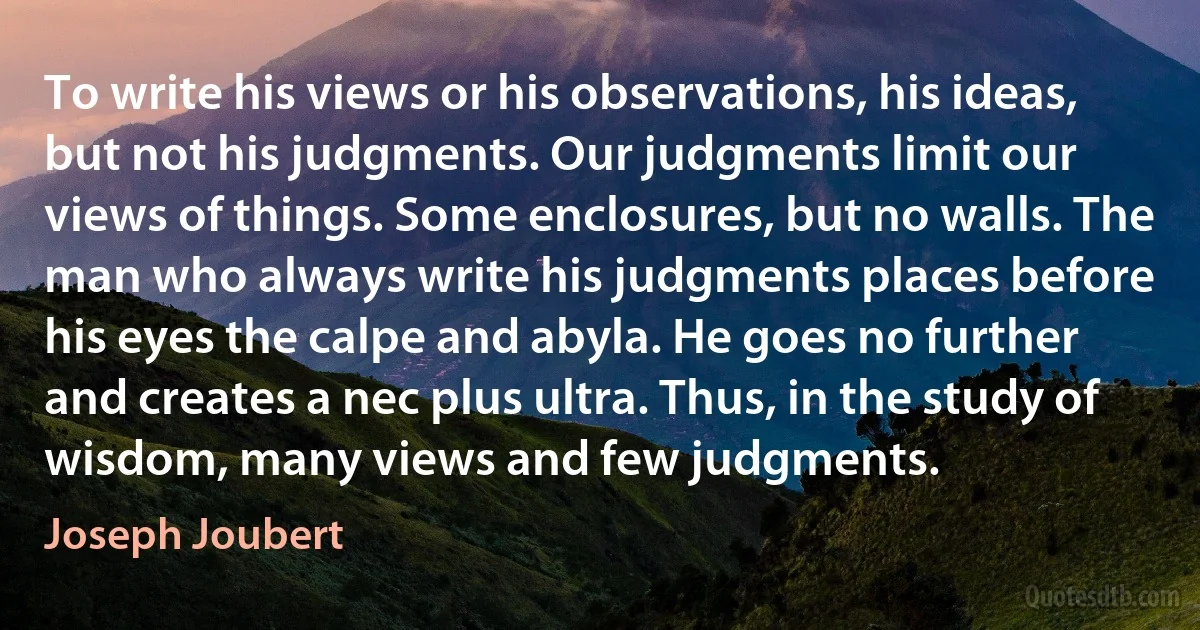 To write his views or his observations, his ideas, but not his judgments. Our judgments limit our views of things. Some enclosures, but no walls. The man who always write his judgments places before his eyes the calpe and abyla. He goes no further and creates a nec plus ultra. Thus, in the study of wisdom, many views and few judgments. (Joseph Joubert)