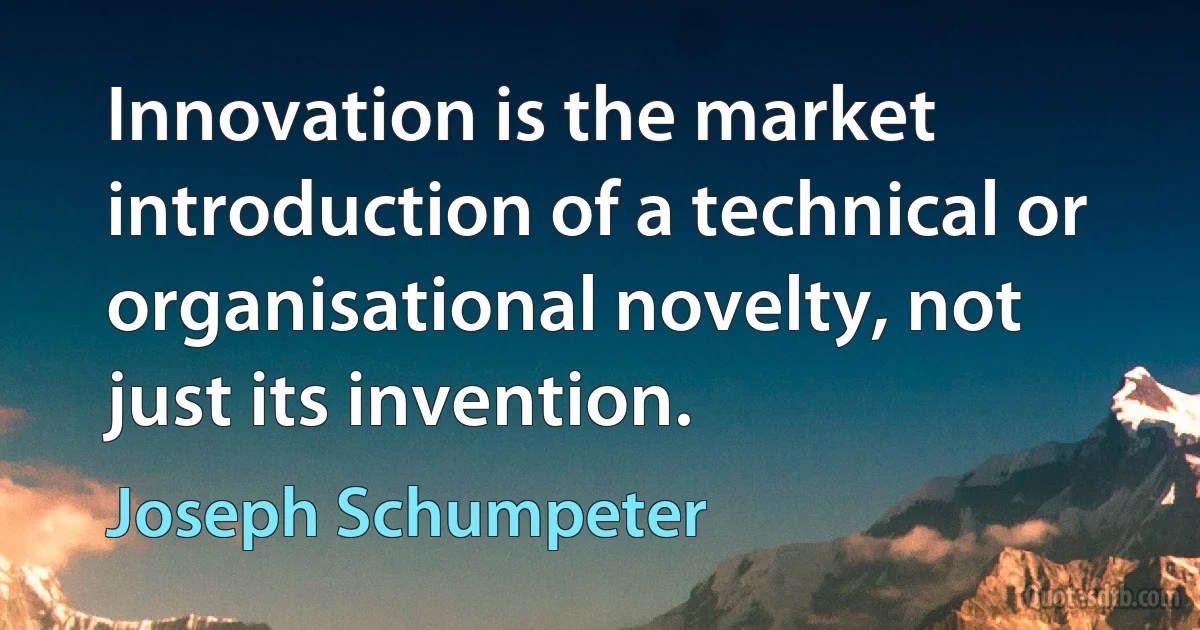 Innovation is the market introduction of a technical or organisational novelty, not just its invention. (Joseph Schumpeter)