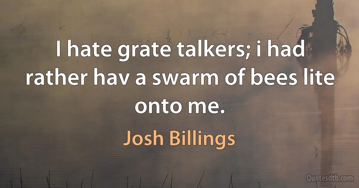 I hate grate talkers; i had rather hav a swarm of bees lite onto me. (Josh Billings)