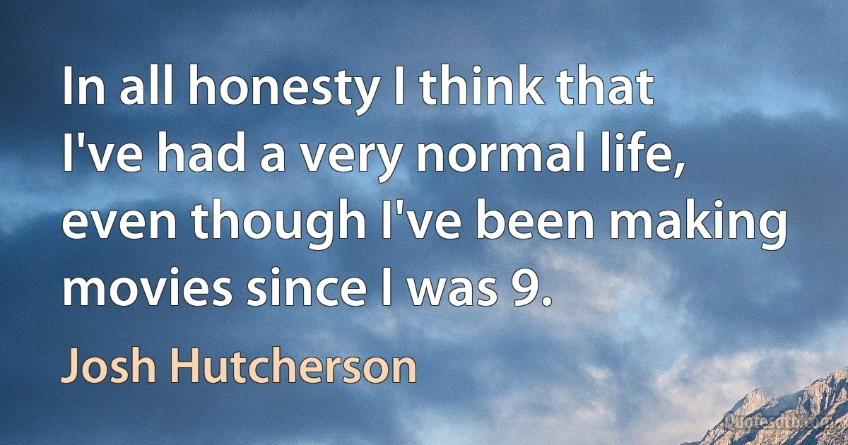 In all honesty I think that I've had a very normal life, even though I've been making movies since I was 9. (Josh Hutcherson)