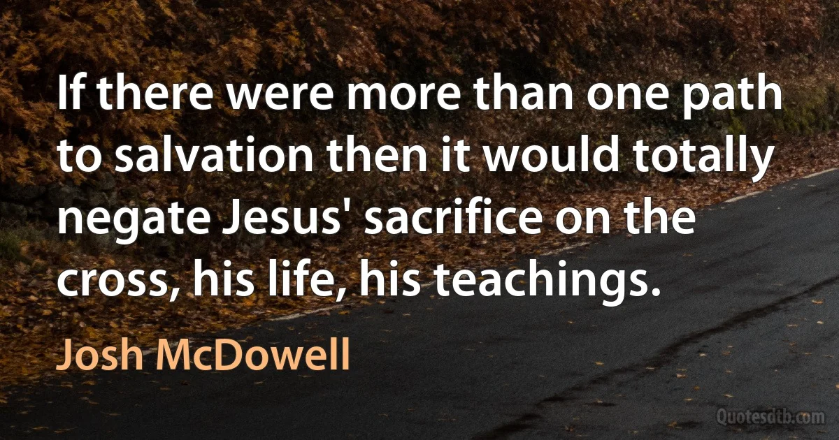 If there were more than one path to salvation then it would totally negate Jesus' sacrifice on the cross, his life, his teachings. (Josh McDowell)