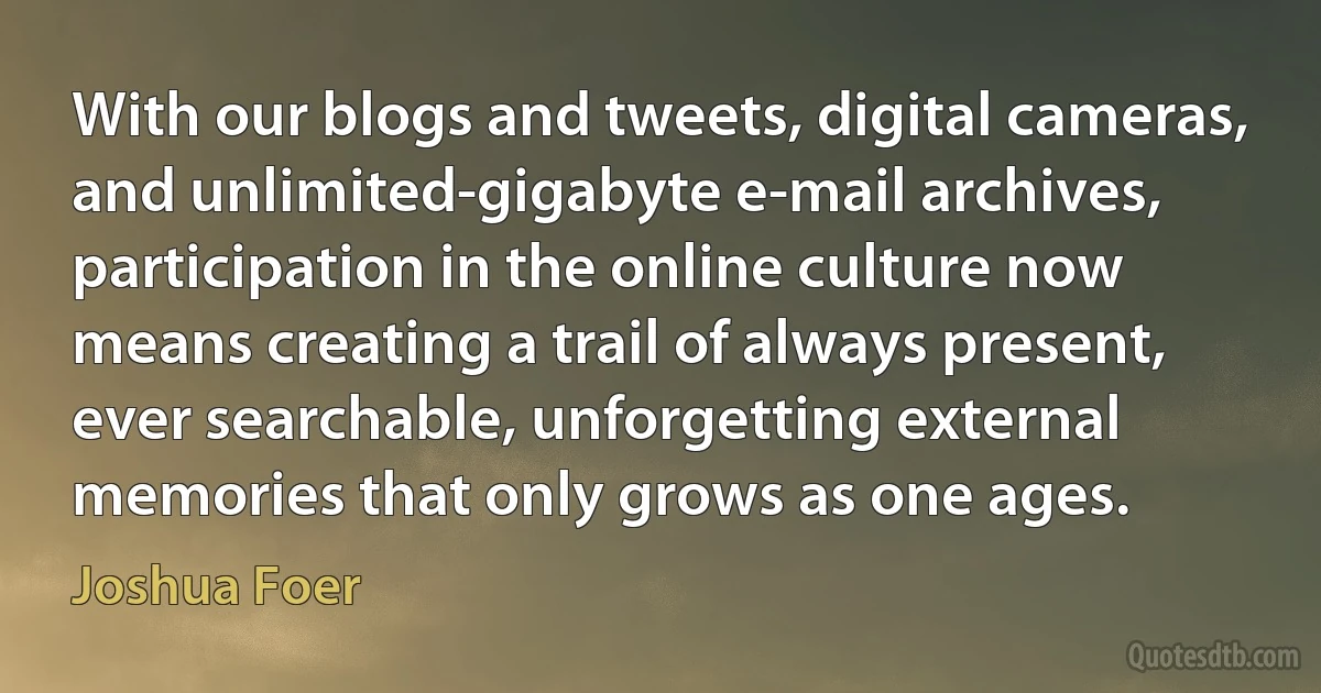 With our blogs and tweets, digital cameras, and unlimited-gigabyte e-mail archives, participation in the online culture now means creating a trail of always present, ever searchable, unforgetting external memories that only grows as one ages. (Joshua Foer)