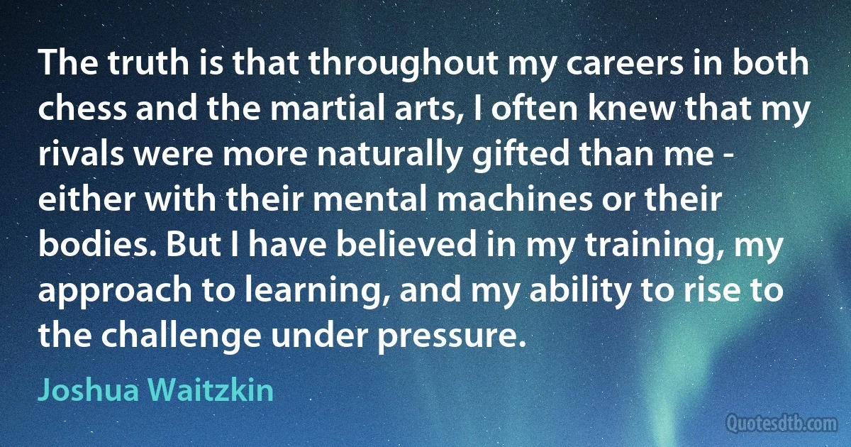 The truth is that throughout my careers in both chess and the martial arts, I often knew that my rivals were more naturally gifted than me - either with their mental machines or their bodies. But I have believed in my training, my approach to learning, and my ability to rise to the challenge under pressure. (Joshua Waitzkin)