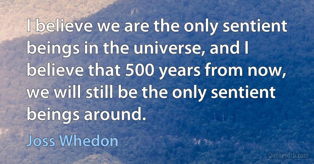 I believe we are the only sentient beings in the universe, and I believe that 500 years from now, we will still be the only sentient beings around. (Joss Whedon)