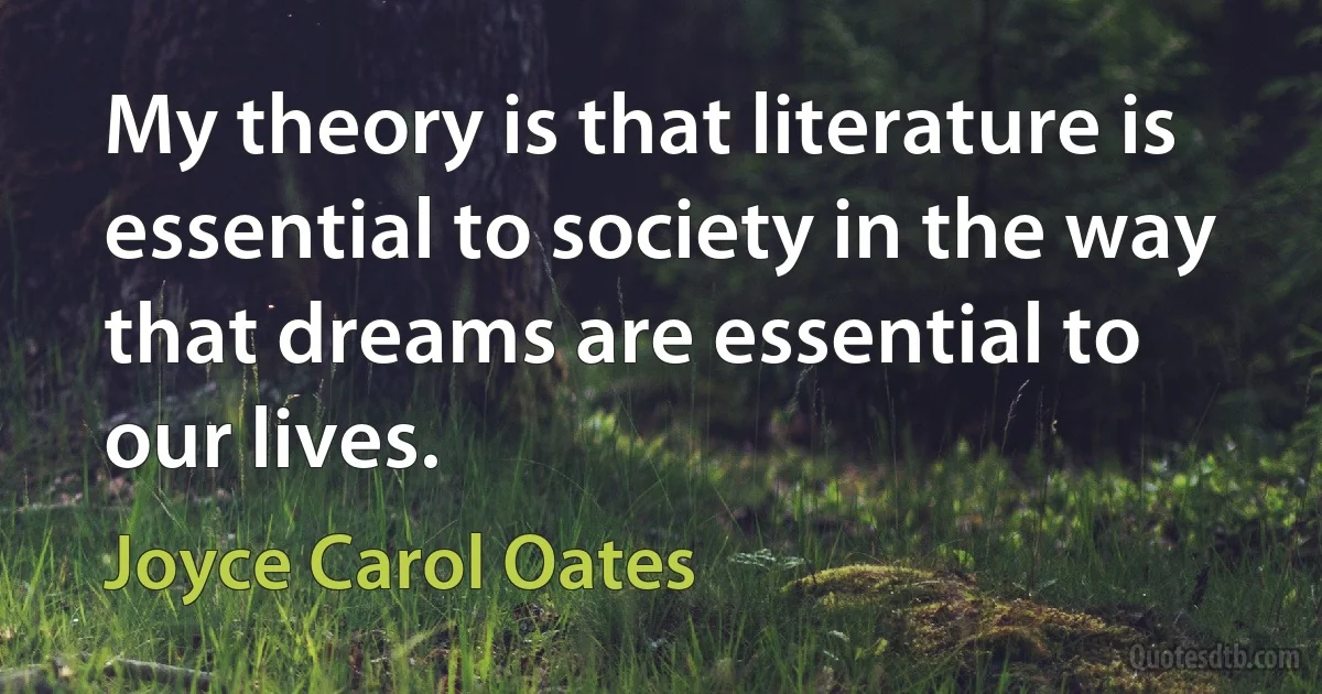 My theory is that literature is essential to society in the way that dreams are essential to our lives. (Joyce Carol Oates)