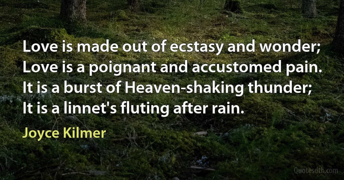 Love is made out of ecstasy and wonder;
Love is a poignant and accustomed pain.
It is a burst of Heaven-shaking thunder;
It is a linnet's fluting after rain. (Joyce Kilmer)