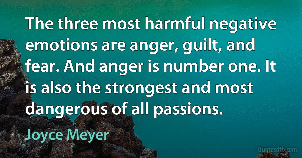 The three most harmful negative emotions are anger, guilt, and fear. And anger is number one. It is also the strongest and most dangerous of all passions. (Joyce Meyer)