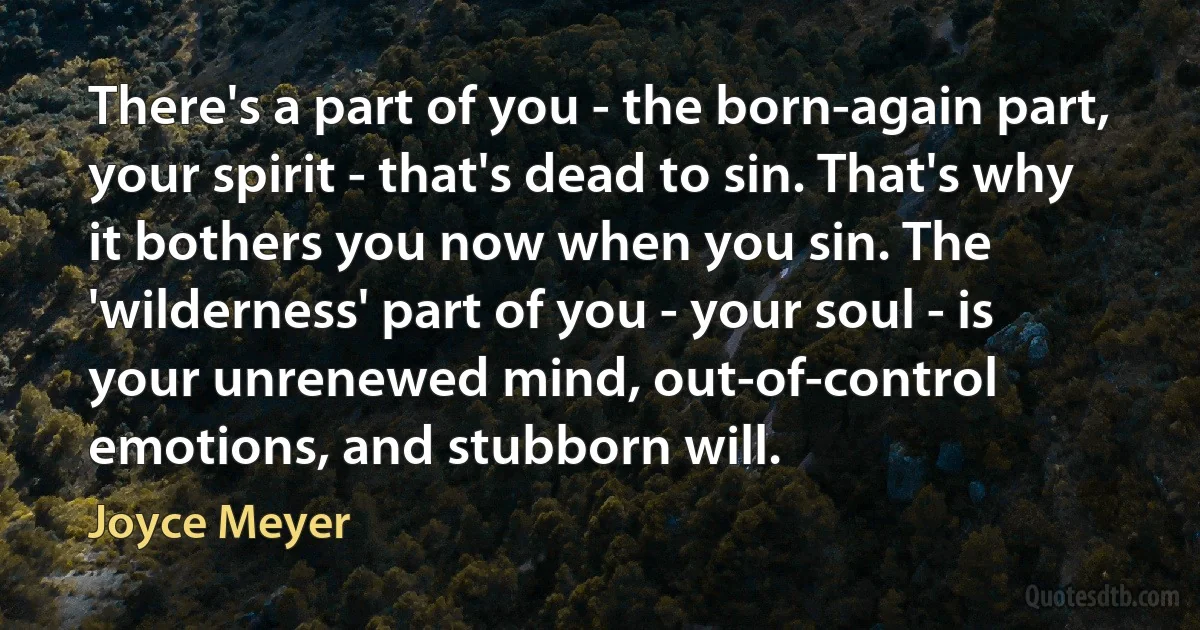 There's a part of you - the born-again part, your spirit - that's dead to sin. That's why it bothers you now when you sin. The 'wilderness' part of you - your soul - is your unrenewed mind, out-of-control emotions, and stubborn will. (Joyce Meyer)