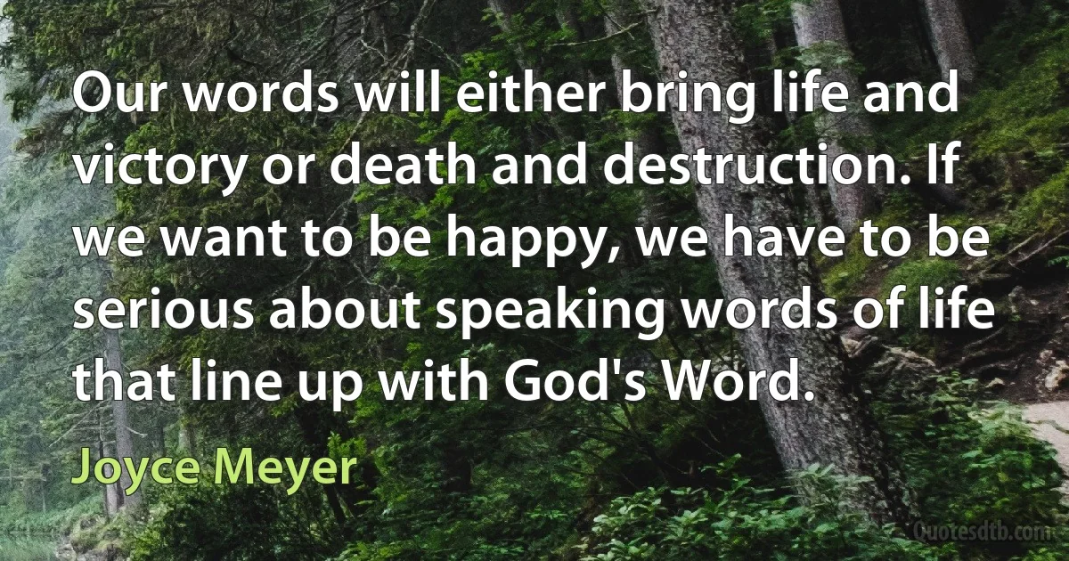 Our words will either bring life and victory or death and destruction. If we want to be happy, we have to be serious about speaking words of life that line up with God's Word. (Joyce Meyer)