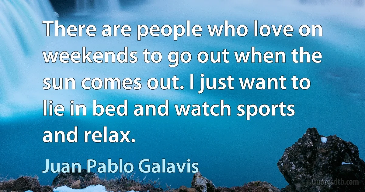 There are people who love on weekends to go out when the sun comes out. I just want to lie in bed and watch sports and relax. (Juan Pablo Galavis)