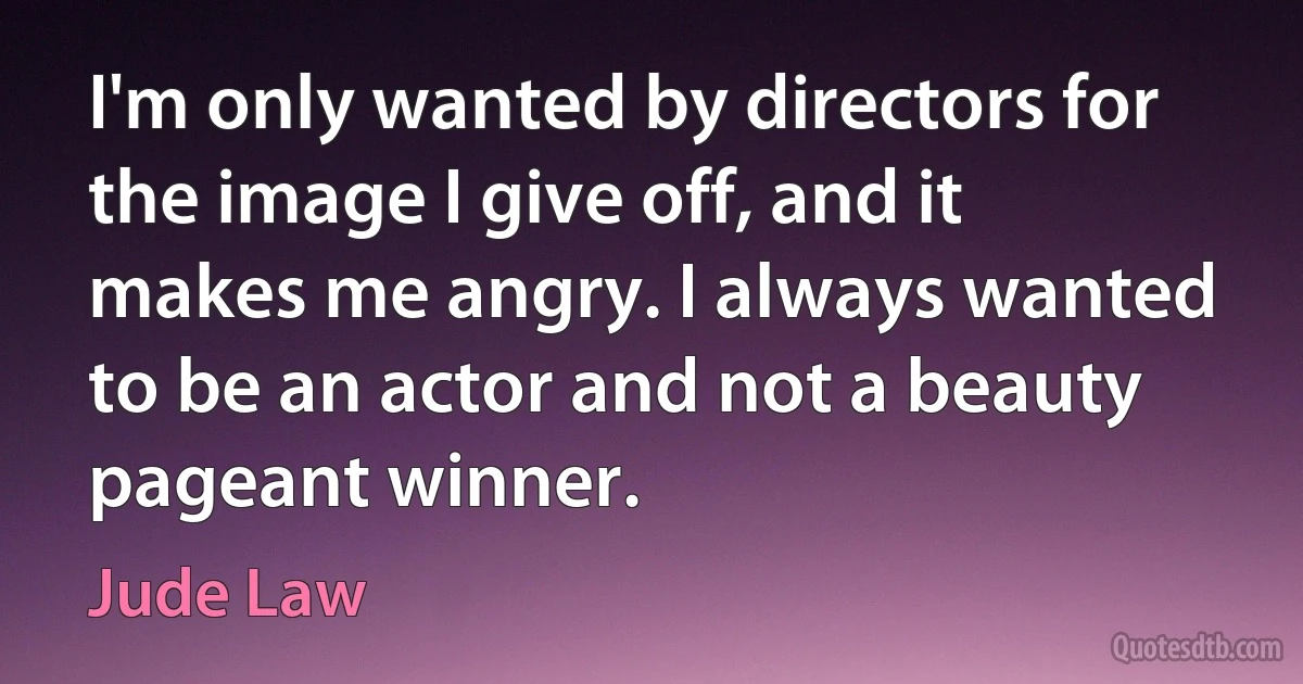 I'm only wanted by directors for the image I give off, and it makes me angry. I always wanted to be an actor and not a beauty pageant winner. (Jude Law)