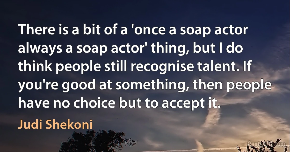 There is a bit of a 'once a soap actor always a soap actor' thing, but I do think people still recognise talent. If you're good at something, then people have no choice but to accept it. (Judi Shekoni)