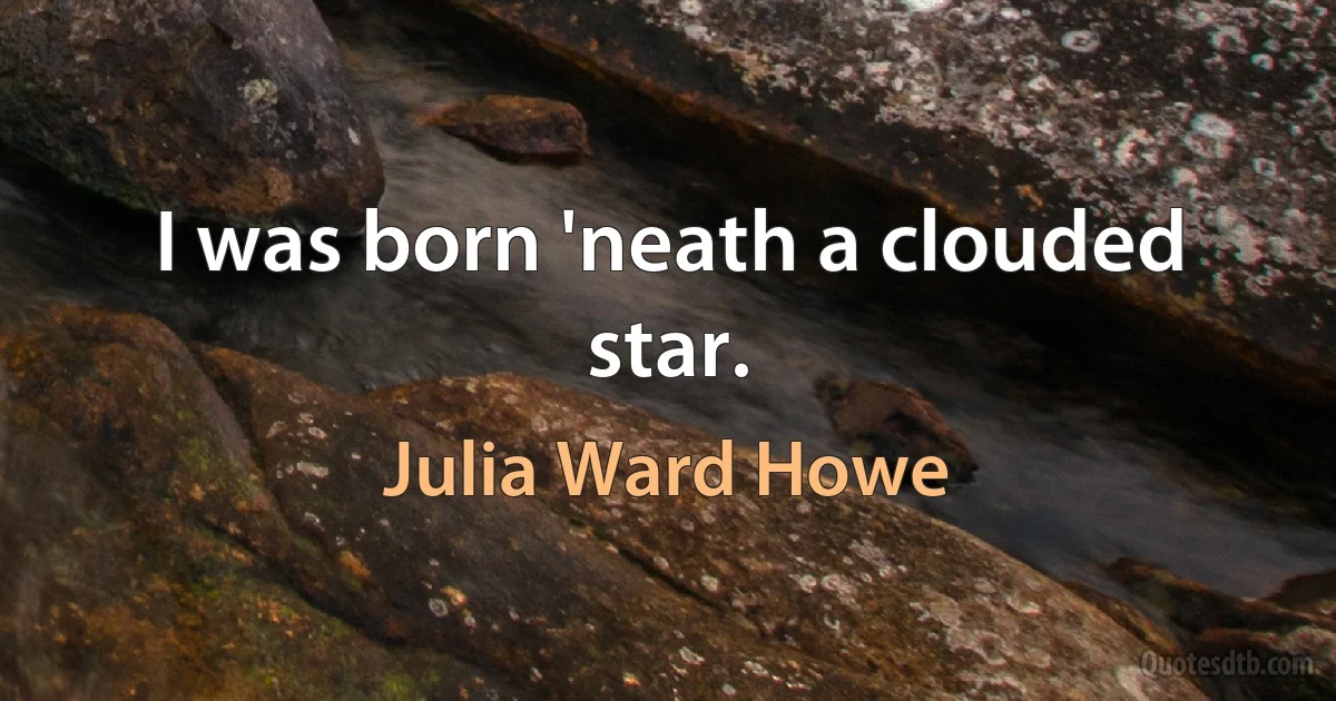 I was born 'neath a clouded star. (Julia Ward Howe)