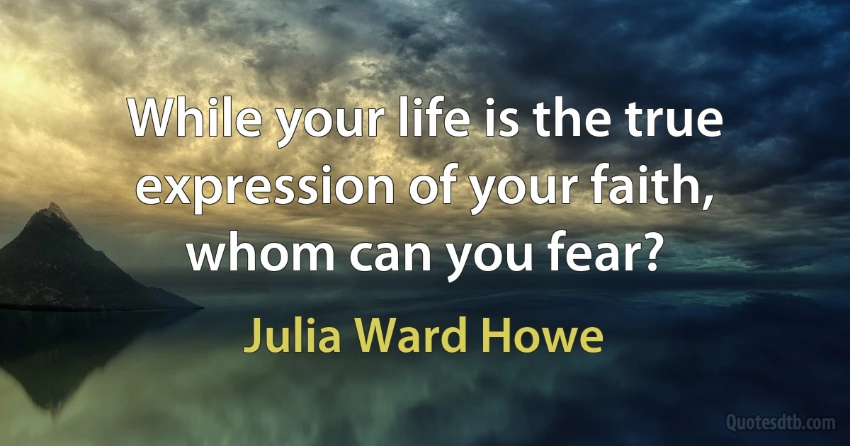 While your life is the true expression of your faith, whom can you fear? (Julia Ward Howe)