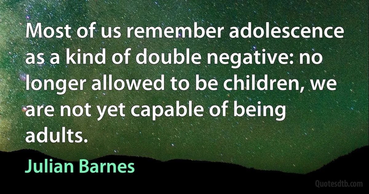 Most of us remember adolescence as a kind of double negative: no longer allowed to be children, we are not yet capable of being adults. (Julian Barnes)