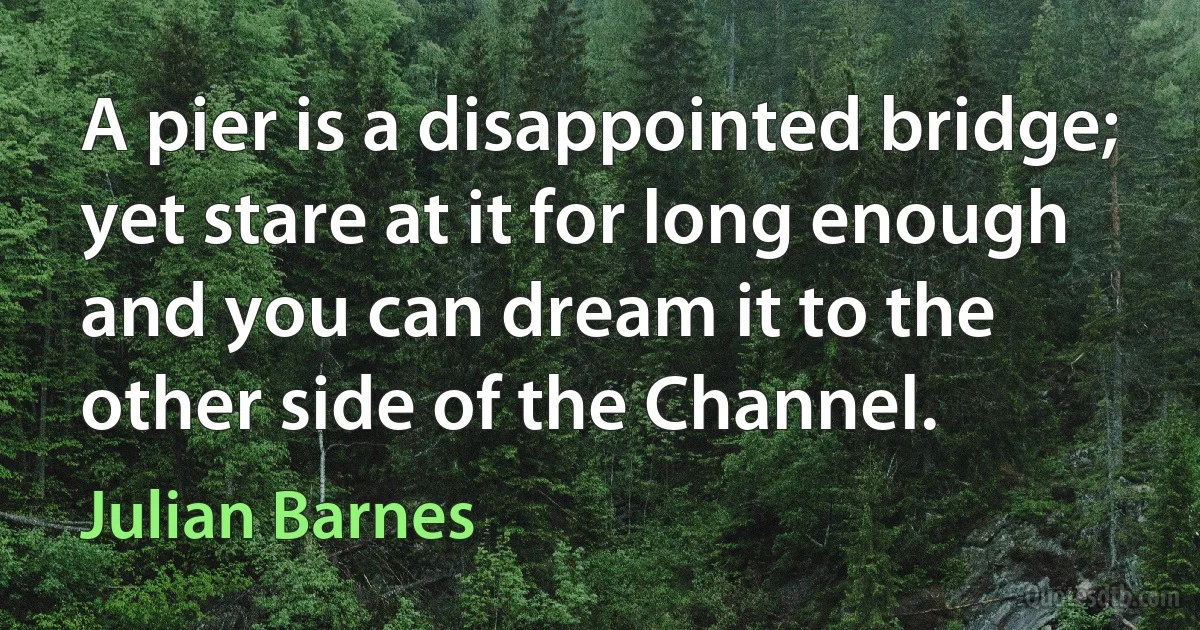 A pier is a disappointed bridge; yet stare at it for long enough and you can dream it to the other side of the Channel. (Julian Barnes)