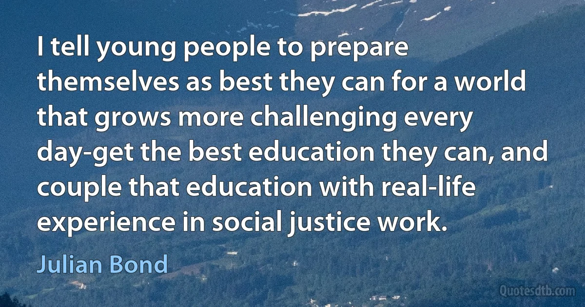 I tell young people to prepare themselves as best they can for a world that grows more challenging every day-get the best education they can, and couple that education with real-life experience in social justice work. (Julian Bond)