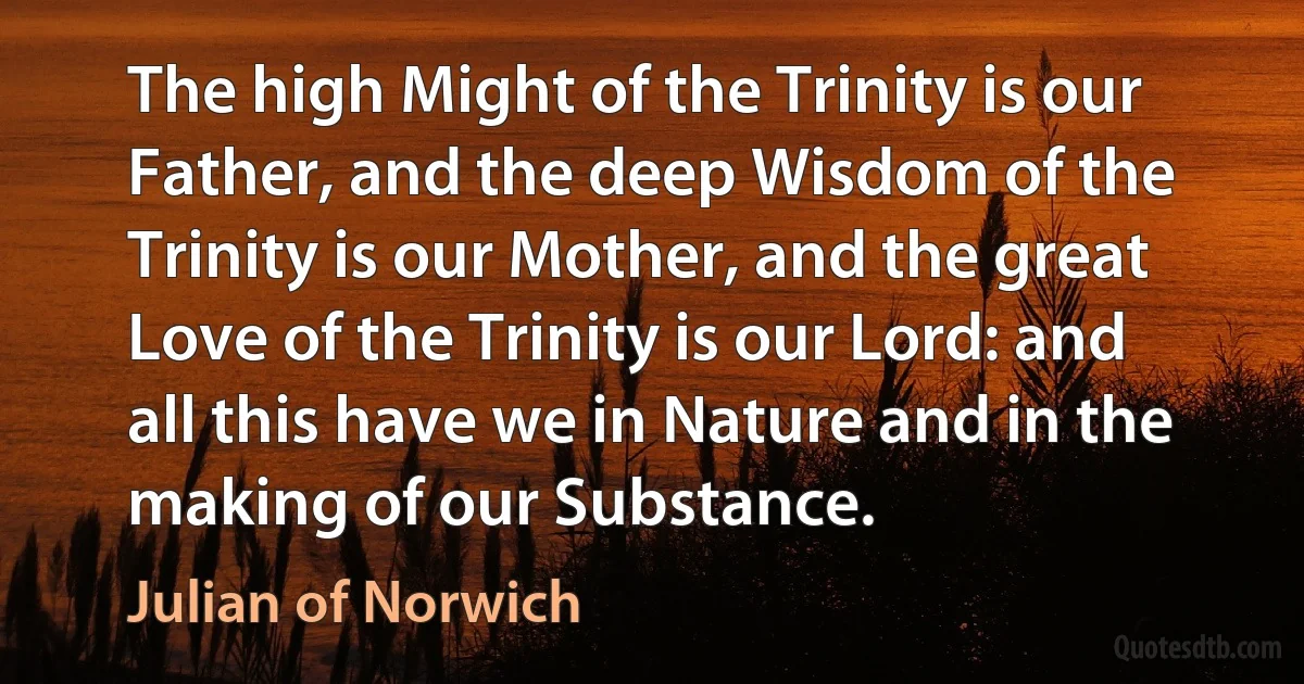 The high Might of the Trinity is our Father, and the deep Wisdom of the Trinity is our Mother, and the great Love of the Trinity is our Lord: and all this have we in Nature and in the making of our Substance. (Julian of Norwich)