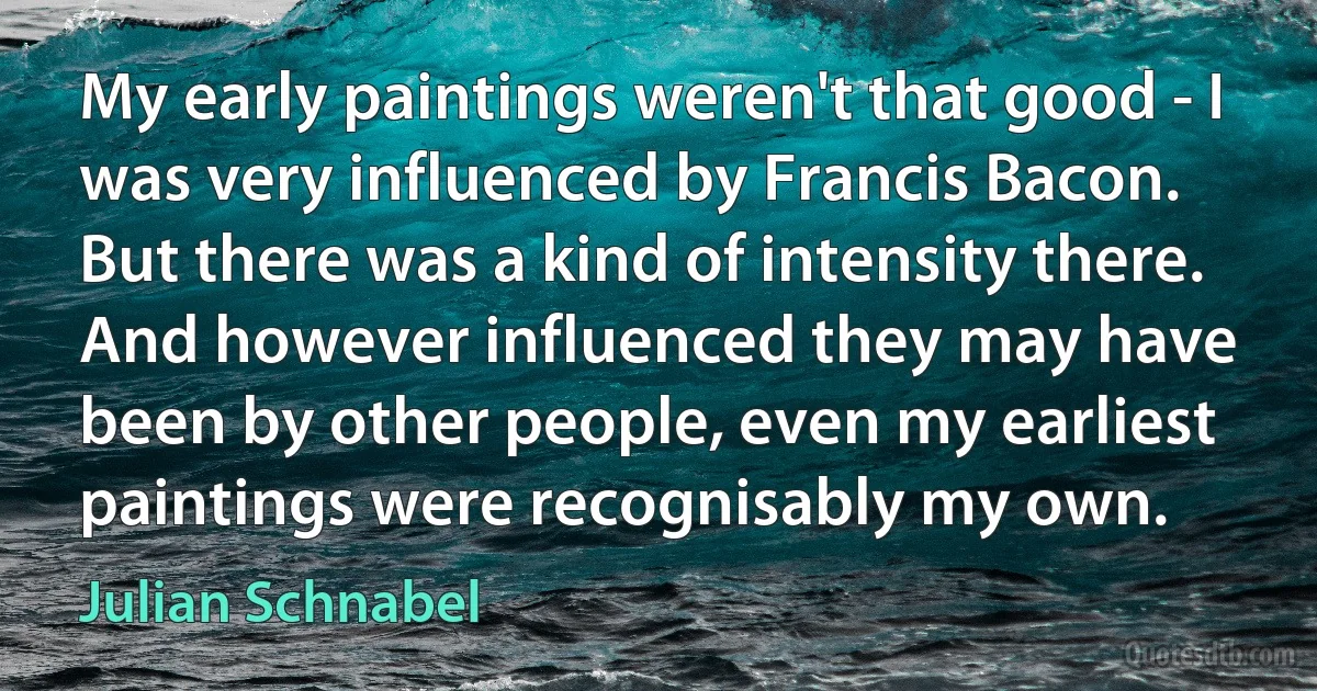 My early paintings weren't that good - I was very influenced by Francis Bacon. But there was a kind of intensity there. And however influenced they may have been by other people, even my earliest paintings were recognisably my own. (Julian Schnabel)