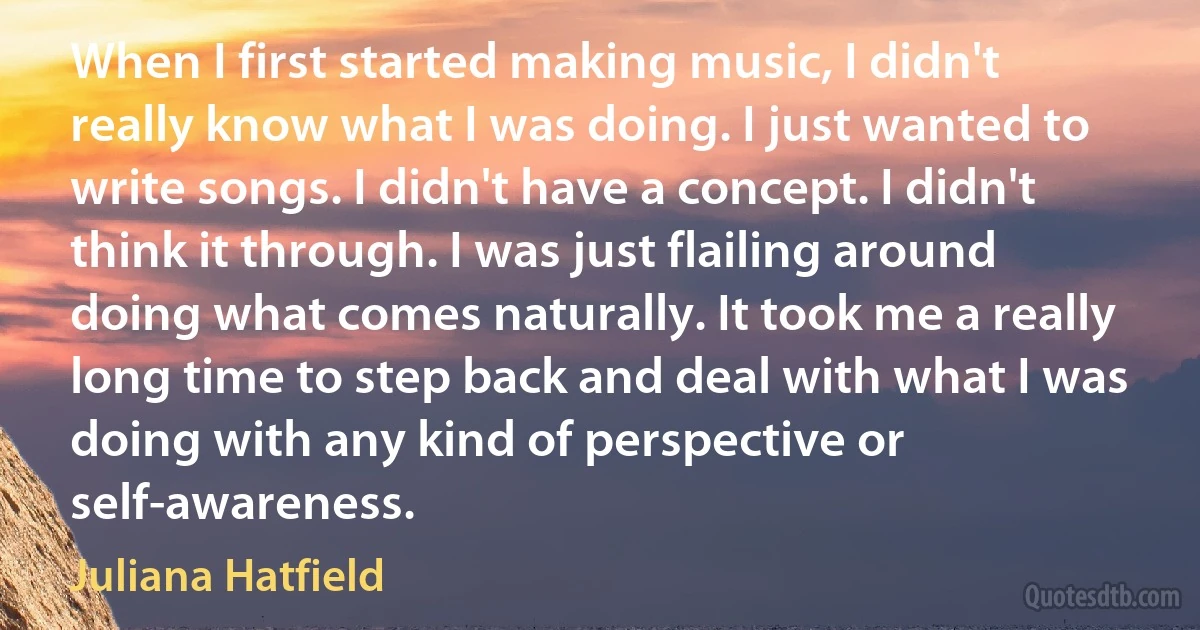 When I first started making music, I didn't really know what I was doing. I just wanted to write songs. I didn't have a concept. I didn't think it through. I was just flailing around doing what comes naturally. It took me a really long time to step back and deal with what I was doing with any kind of perspective or self-awareness. (Juliana Hatfield)