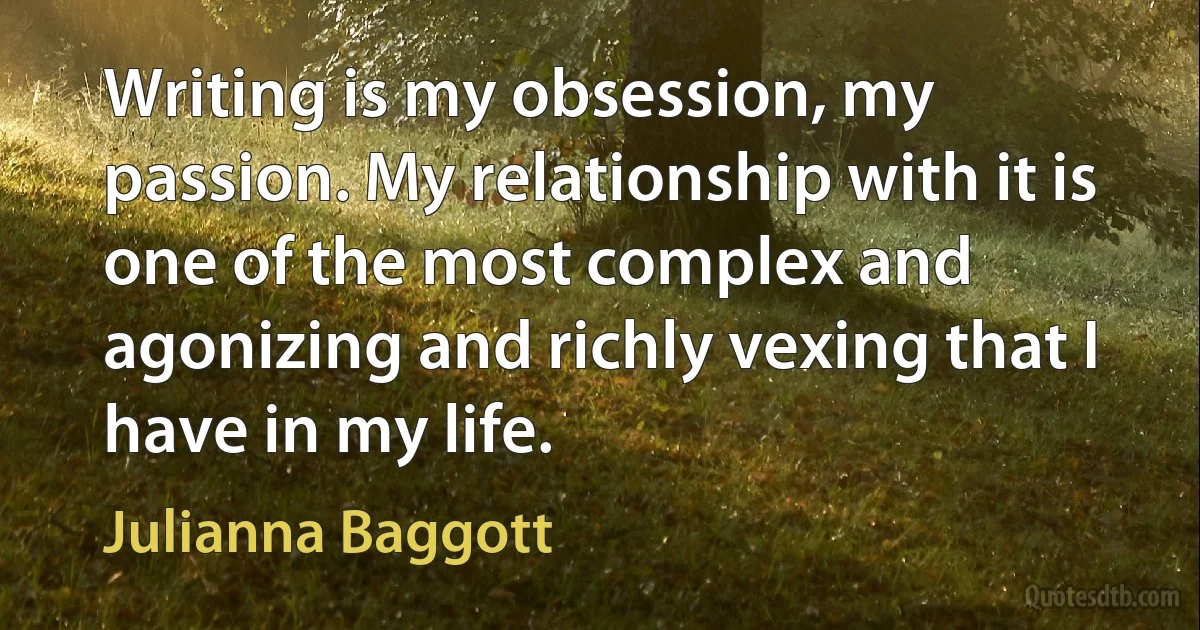 Writing is my obsession, my passion. My relationship with it is one of the most complex and agonizing and richly vexing that I have in my life. (Julianna Baggott)