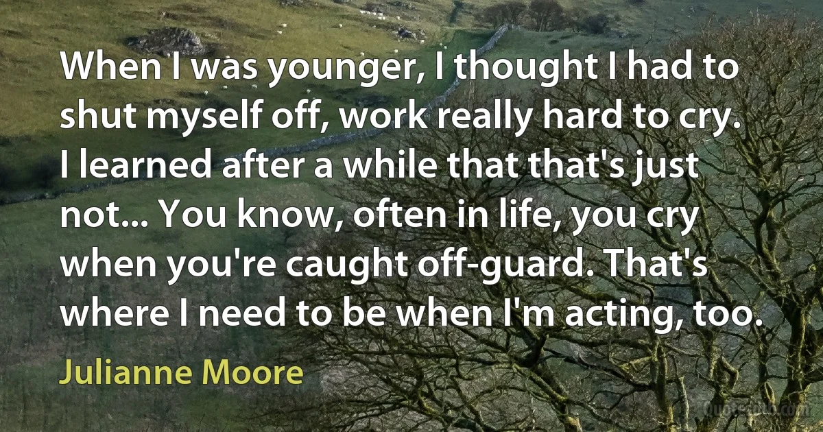 When I was younger, I thought I had to shut myself off, work really hard to cry. I learned after a while that that's just not... You know, often in life, you cry when you're caught off-guard. That's where I need to be when I'm acting, too. (Julianne Moore)