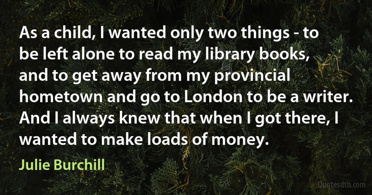 As a child, I wanted only two things - to be left alone to read my library books, and to get away from my provincial hometown and go to London to be a writer. And I always knew that when I got there, I wanted to make loads of money. (Julie Burchill)