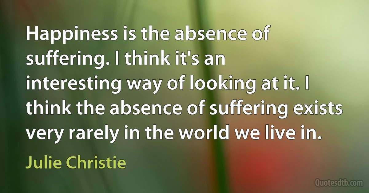 Happiness is the absence of suffering. I think it's an interesting way of looking at it. I think the absence of suffering exists very rarely in the world we live in. (Julie Christie)