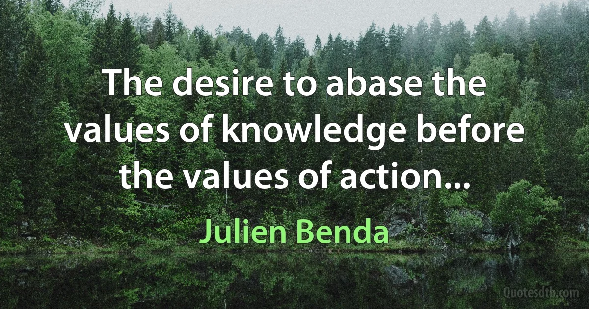 The desire to abase the values of knowledge before the values of action... (Julien Benda)