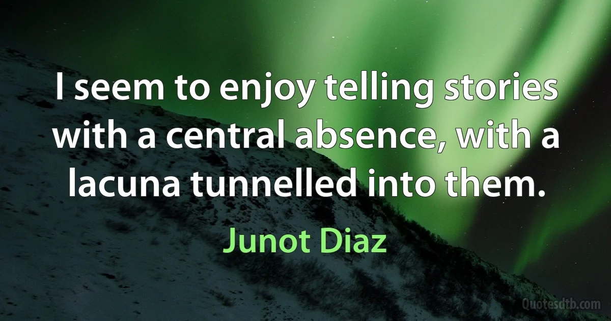 I seem to enjoy telling stories with a central absence, with a lacuna tunnelled into them. (Junot Diaz)