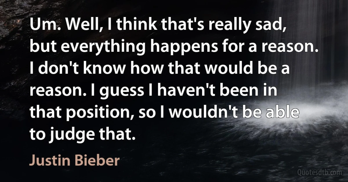 Um. Well, I think that's really sad, but everything happens for a reason. I don't know how that would be a reason. I guess I haven't been in that position, so I wouldn't be able to judge that. (Justin Bieber)