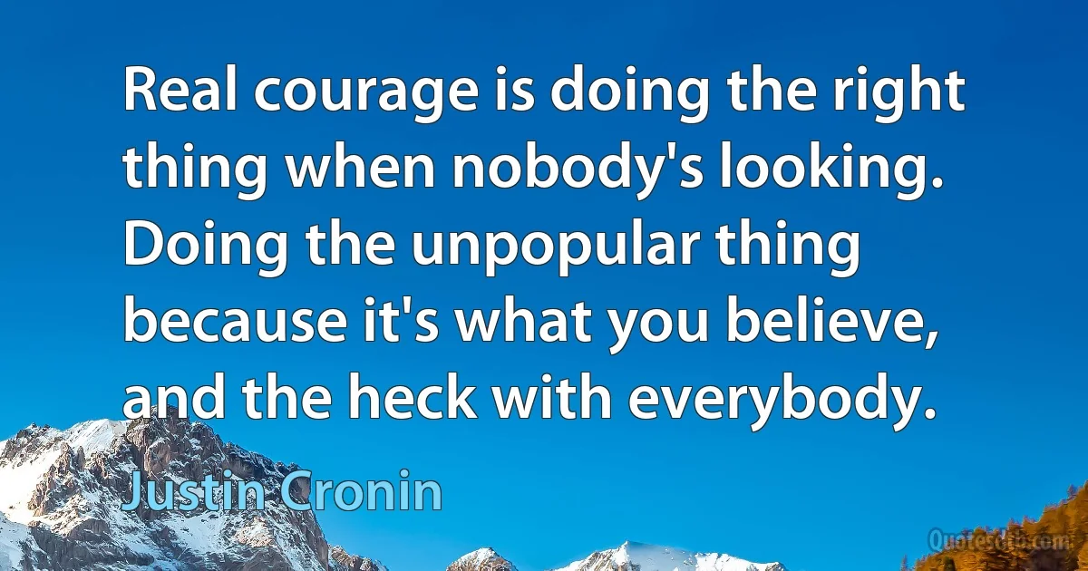 Real courage is doing the right thing when nobody's looking. Doing the unpopular thing because it's what you believe, and the heck with everybody. (Justin Cronin)