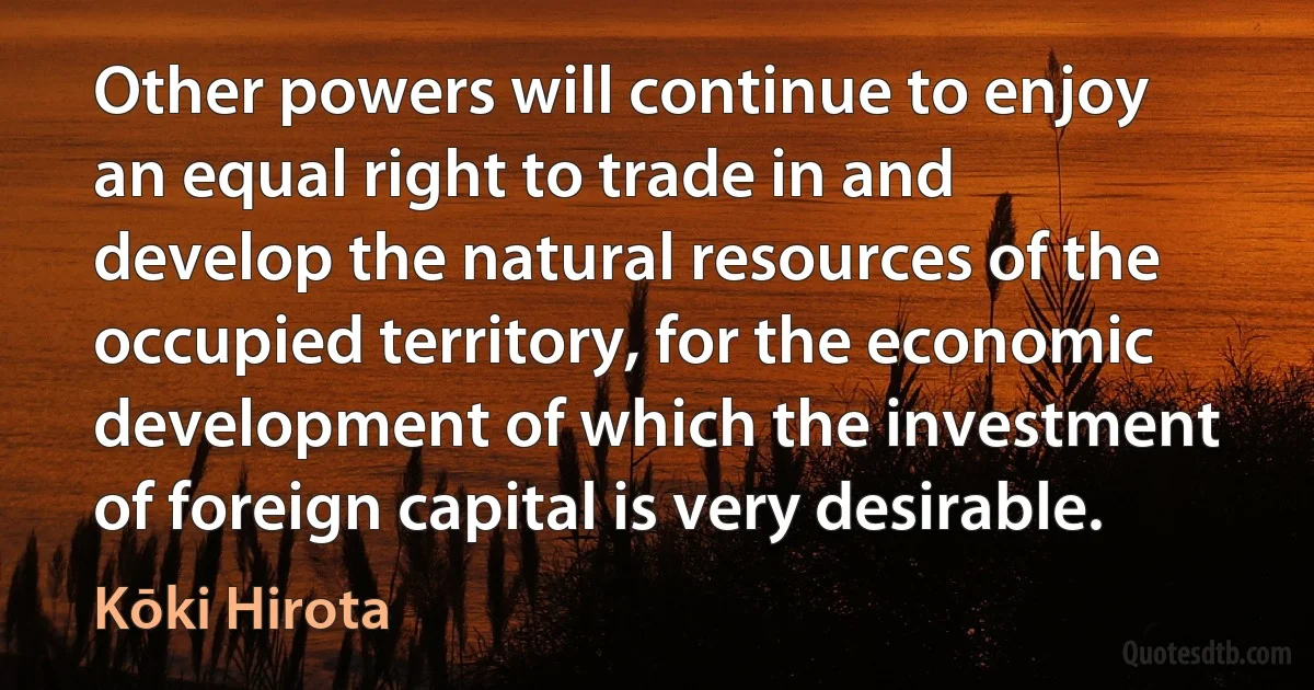 Other powers will continue to enjoy an equal right to trade in and develop the natural resources of the occupied territory, for the economic development of which the investment of foreign capital is very desirable. (Kōki Hirota)