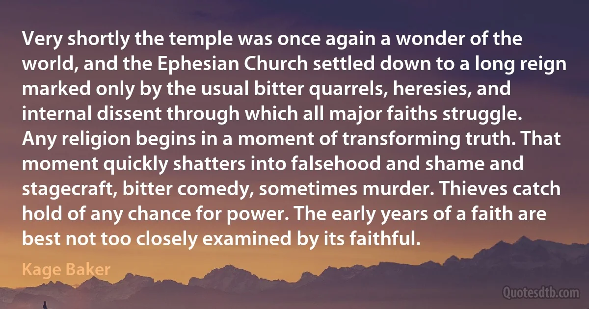 Very shortly the temple was once again a wonder of the world, and the Ephesian Church settled down to a long reign marked only by the usual bitter quarrels, heresies, and internal dissent through which all major faiths struggle.
Any religion begins in a moment of transforming truth. That moment quickly shatters into falsehood and shame and stagecraft, bitter comedy, sometimes murder. Thieves catch hold of any chance for power. The early years of a faith are best not too closely examined by its faithful. (Kage Baker)