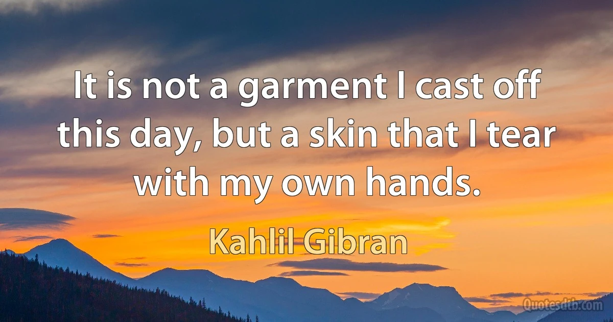 It is not a garment I cast off this day, but a skin that I tear with my own hands. (Kahlil Gibran)