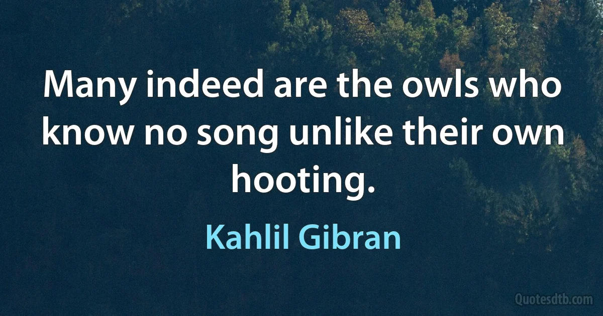 Many indeed are the owls who know no song unlike their own hooting. (Kahlil Gibran)