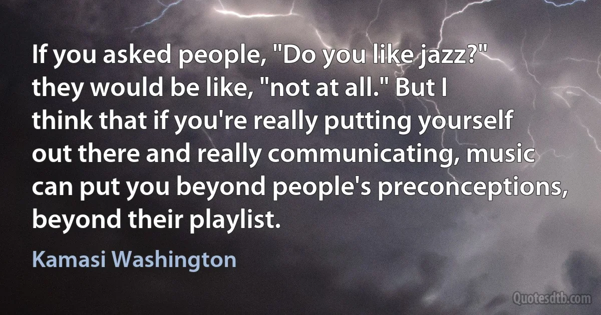 If you asked people, "Do you like jazz?" they would be like, "not at all." But I think that if you're really putting yourself out there and really communicating, music can put you beyond people's preconceptions, beyond their playlist. (Kamasi Washington)